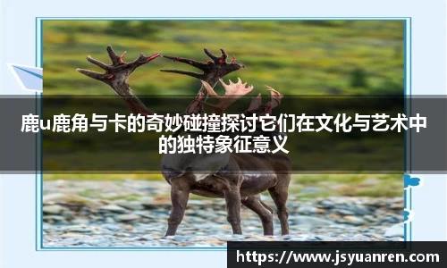 鹿u鹿角与卡的奇妙碰撞探讨它们在文化与艺术中的独特象征意义